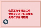 吃灵芝孢子粉出红疹 食用灵芝孢子粉后身体出现红疹是何原因