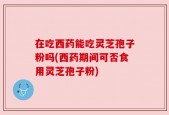 在吃西药能吃灵芝孢子粉吗(西药期间可否食用灵芝孢子粉)