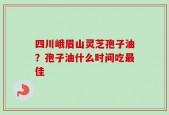 四川峨眉山灵芝孢子油？孢子油什么时间吃最佳