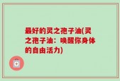 最好的灵之孢子油(灵之孢子油：唤醒你身体的自由活力)