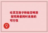 吃灵芝孢子粉能否喝茶 探究两者同时食用的可行性