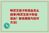 喝灵芝孢子粉尿血怎么回事(喝灵芝孢子粉后尿血？解读原因与应对方法)