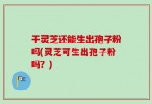 干灵芝还能生出孢子粉吗(灵芝可生出孢子粉吗？)