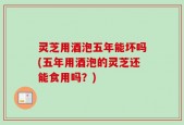 灵芝用酒泡五年能坏吗(五年用酒泡的灵芝还能食用吗？)