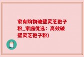 家有购物破壁灵芝孢子粉_家庭优选：高效破壁灵芝孢子粉)