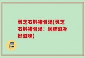 灵芝石斛猪骨汤(灵芝石斛猪骨汤：润肺滋补好滋味)