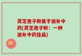 灵芝孢子粉属于滋补中药(灵芝孢子粉：一种滋补中药佳品)