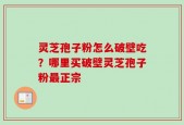 灵芝孢子粉怎么破壁吃？哪里买破壁灵芝孢子粉最正宗