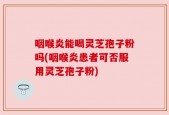 咽喉炎能喝灵芝孢子粉吗(咽喉炎患者可否服用灵芝孢子粉)
