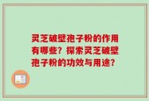 灵芝破壁孢子粉的作用有哪些？探索灵芝破壁孢子粉的功效与用途？