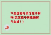 气血虚能吃灵芝孢子粉吗(灵芝孢子粉能缓解气血虚？)