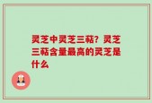灵芝中灵芝三萜？灵芝三萜含量最高的灵芝是什么