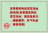 甘草黄芪枸杞灵芝泡水的功效(甘草黄芪枸杞灵芝泡水：提高免疫力、缓解疲劳、补气补血、美容养颜)