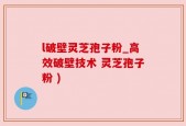 l破壁灵芝孢子粉_高效破壁技术 灵芝孢子粉 )