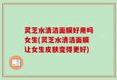灵芝水清洁面膜好用吗女生(灵芝水清洁面膜让女生皮肤变得更好)
