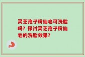 灵芝孢子粉仙皂可洗脸吗？探讨灵芝孢子粉仙皂的洗脸效果？