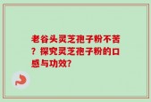 老谷头灵芝孢子粉不苦？探究灵芝孢子粉的口感与功效？