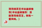 薄荷绿灵芝手绘盖碗推荐(手绘盖碗推荐：清新薄荷绿灵芝，别有一番风味。)