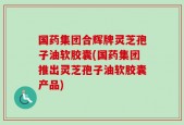 国药集团合辉牌灵芝孢子油软胶囊(国药集团推出灵芝孢子油软胶囊产品)