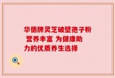 华德牌灵芝破壁孢子粉 营养丰富 为健康助力的优质养生选择