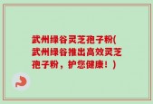 武州绿谷灵芝孢子粉(武州绿谷推出高效灵芝孢子粉，护您健康！)
