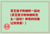 灵芝孢子粉精粉一起吃(灵芝孢子粉和精粉怎么一起吃？神奇的效果让你惊喜！)
