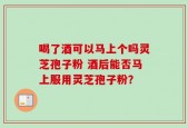 喝了酒可以马上个吗灵芝孢子粉 酒后能否马上服用灵芝孢子粉？
