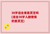 30岁适合用紫灵芝吗(适合30岁人群使用的紫灵芝)
