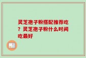 灵芝孢子粉搭配推荐吃？灵芝孢子粉什么时间吃最好