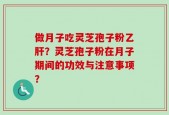 做月子吃灵芝孢子粉乙肝？灵芝孢子粉在月子期间的功效与注意事项？