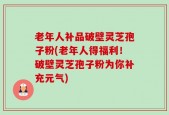 老年人补品破壁灵芝孢子粉(老年人得福利！破壁灵芝孢子粉为你补充元气)