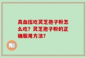高血压吃灵芝孢子粉怎么吃？灵芝孢子粉的正确服用方法？