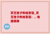 灵芝孢子粉维壹佰_灵芝孢子粉维壹佰：，增强健康