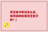 灵芝孢子粉该怎么买_如何选购优质灵芝孢子粉？)