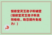 恒修堂灵芝孢子粉破壁(恒修堂灵芝孢子粉高效吸收，助您提升免疫力！)