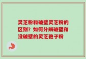 灵芝粉和破壁灵芝粉的区别？如何分辨破壁和没破壁的灵芝孢子粉