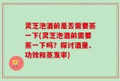 灵芝泡酒前是否需要蒸一下(灵芝泡酒前需要蒸一下吗？探讨酒量、功效和蒸发率)