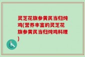灵芝花旗参黄芪当归炖鸡(营养丰富的灵芝花旗参黄芪当归炖鸡料理)