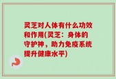 灵芝对人体有什么功效和作用(灵芝：身体的守护神，助力免疫系统提升健康水平)