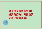灵芝孢子粉寿仙谷膏(提高免疫力！寿仙谷灵芝孢子粉膏来袭！)
