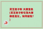 灵芝孢子粉 大便变色(灵芝孢子粉引发大便颜色变化，如何避免？)