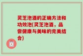 灵芝泡酒的正确方法和功效泡(灵芝泡酒，品尝健康与美味的完美结合)