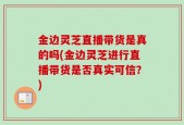 金边灵芝直播带货是真的吗(金边灵芝进行直播带货是否真实可信？)