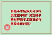 肝癌手术后多久可以吃灵芝孢子粉？灵芝孢子粉对肝癌手术康复的作用及食用时间？