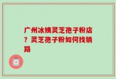 广州冰姨灵芝孢子粉店？灵芝孢子粉如何找销路