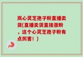 岚心灵芝孢子粉直播卖货(直播卖货直接涨粉，这个心灵芝孢子粉有点厉害！)
