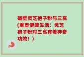破壁灵芝孢子粉与三高(重塑健康生活：灵芝孢子粉对三高有着神奇功效！)