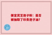 便宜灵芝孢子粉：是否被抽取了珍贵孢子油？