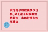 灵芝孢子粉胶囊多少价格_灵芝孢子粉胶囊价格分析：市场行情与购买建议