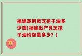 福建定制灵芝孢子油多少钱(福建出产灵芝孢子油价格是多少？)